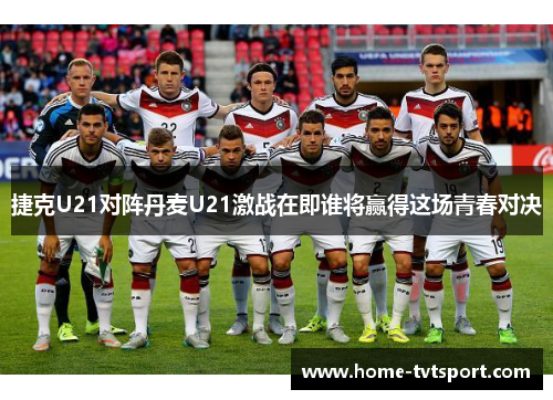 捷克U21对阵丹麦U21激战在即谁将赢得这场青春对决